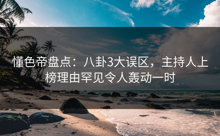 懂色帝盘点：八卦3大误区，主持人上榜理由罕见令人轰动一时