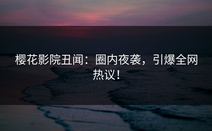 樱花影院丑闻：圈内夜袭，引爆全网热议！