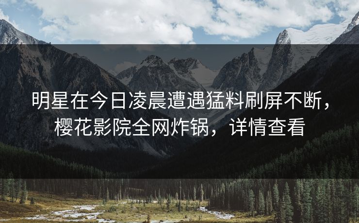 明星在今日凌晨遭遇猛料刷屏不断，樱花影院全网炸锅，详情查看