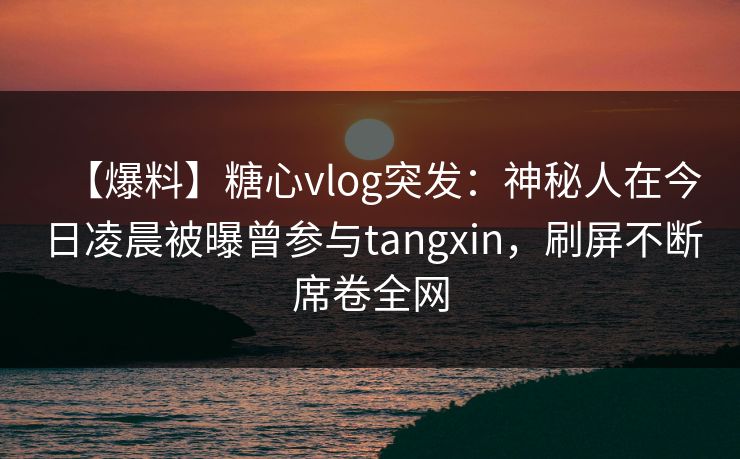 【爆料】糖心vlog突发:神秘人在今日凌晨被曝曾参与tangxin,刷屏不断席卷全网 【爆料】糖心vlog突发:神秘人在今日凌晨被曝曾参与tangxin,刷屏不断席卷全网