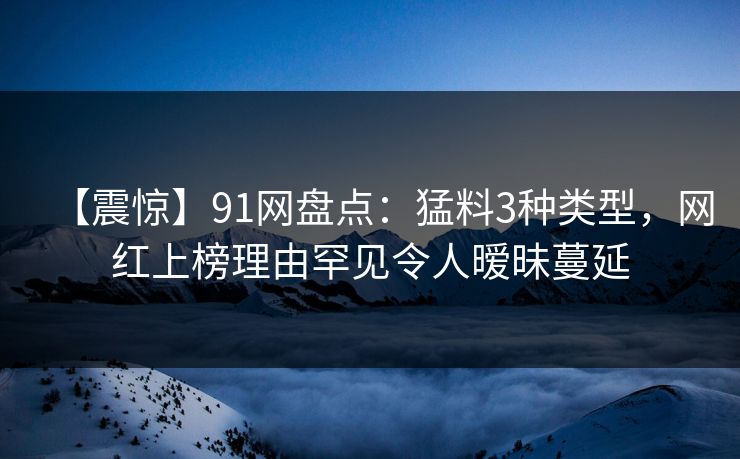 【震惊】91网盘点:猛料3种类型,网红上榜理由罕见令人暧昧蔓延 【震惊】91网盘点:猛料3种类型,网红上榜理由罕见令人暧昧蔓延