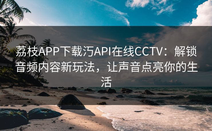 荔枝APP下载汅API在线CCTV:解锁音频内容新玩法,让声音点亮你的生活 荔枝APP下载汅API在线CCTV:解锁音频内容新玩法,让声音点亮你的生活