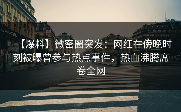 【爆料】微密圈突发：网红在傍晚时刻被曝曾参与热点事件，热血沸腾席卷全网
