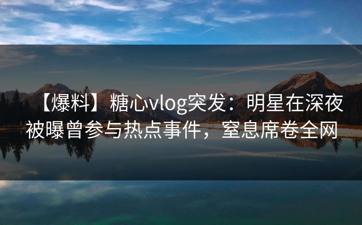 【爆料】糖心vlog突发：明星在深夜被曝曾参与热点事件，窒息席卷全网