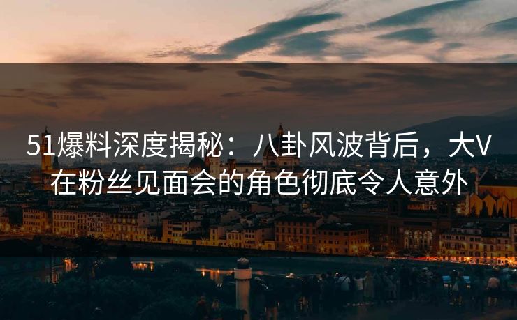 51爆料深度揭秘：八卦风波背后，大V在粉丝见面会的角色彻底令人意外
