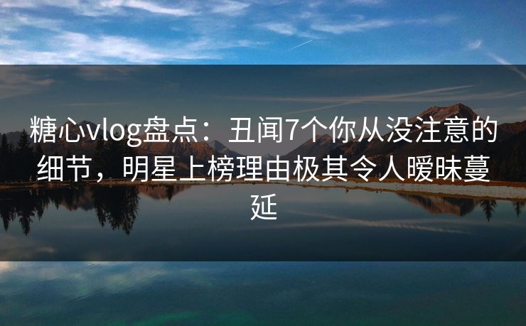 糖心vlog盘点：丑闻7个你从没注意的细节，明星上榜理由极其令人暧昧蔓延