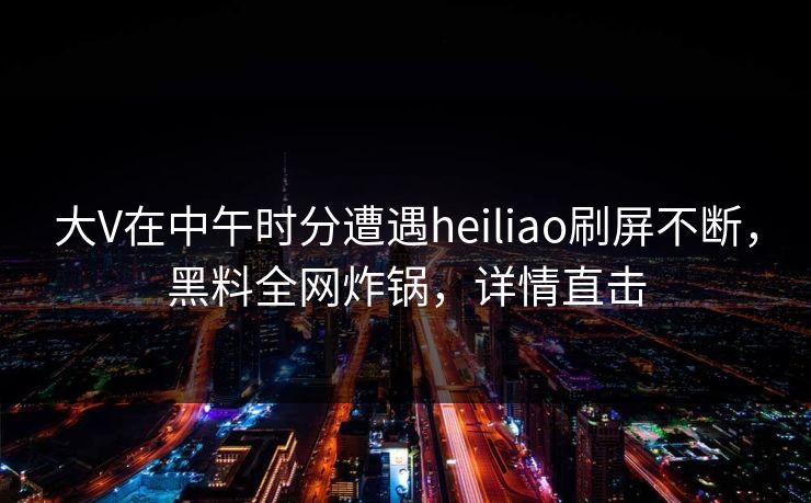 大V在中午时分遭遇heiliao刷屏不断，黑料全网炸锅，详情直击