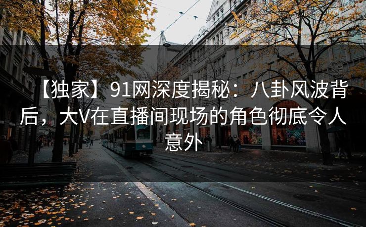 【独家】91网深度揭秘:八卦风波背后,大V在直播间现场的角色彻底令人意外 【独家】91网深度揭秘:八卦风波背后,大V在直播间现场的角色彻底令人意外