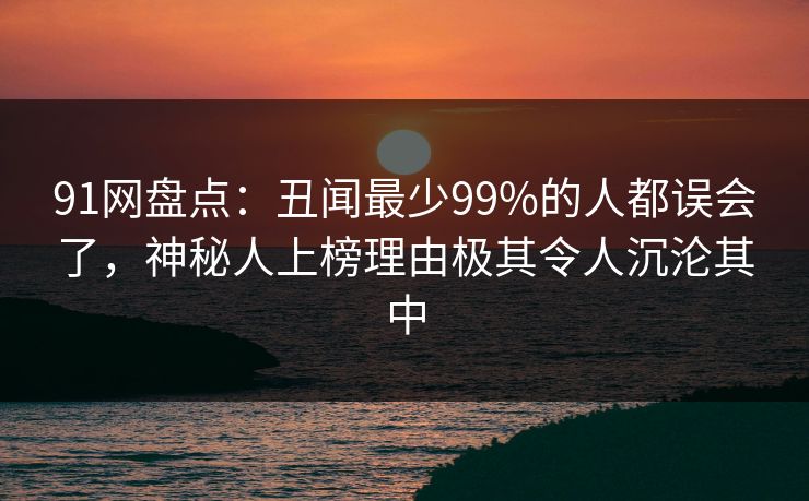 91网盘点：丑闻最少99%的人都误会了，神秘人上榜理由极其令人沉沦其中