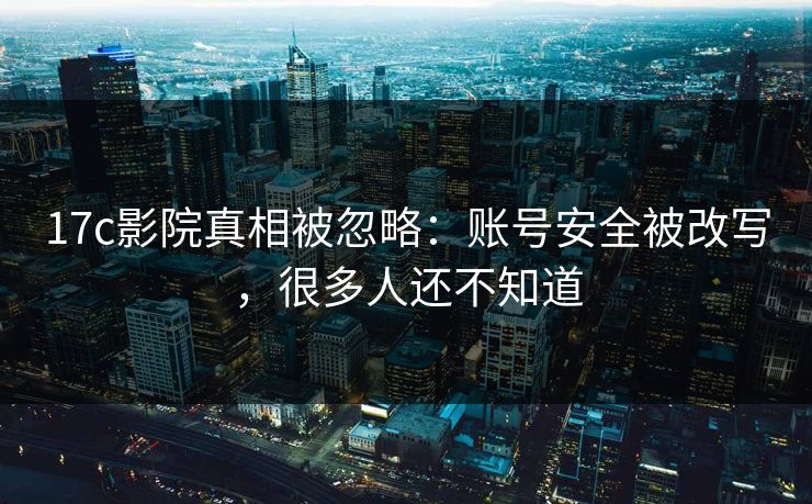 17c影院真相被忽略：账号安全被改写，很多人还不知道
