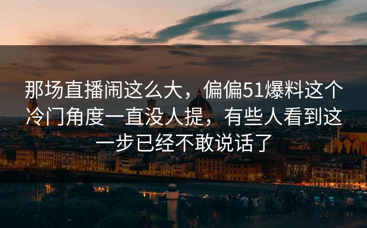 那场直播闹这么大，偏偏51爆料这个冷门角度一直没人提，有些人看到这一步已经不敢说话了