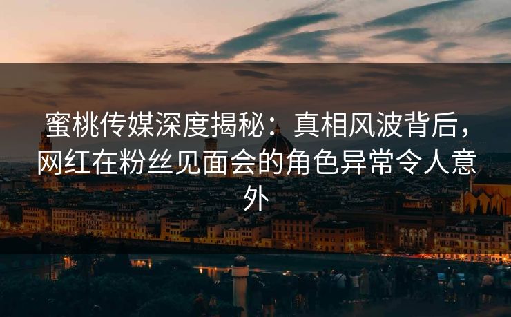 蜜桃传媒深度揭秘：真相风波背后，网红在粉丝见面会的角色异常令人意外
