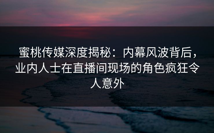 蜜桃传媒深度揭秘：内幕风波背后，业内人士在直播间现场的角色疯狂令人意外
