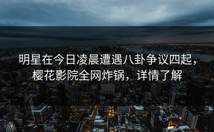 明星在今日凌晨遭遇八卦争议四起，樱花影院全网炸锅，详情了解