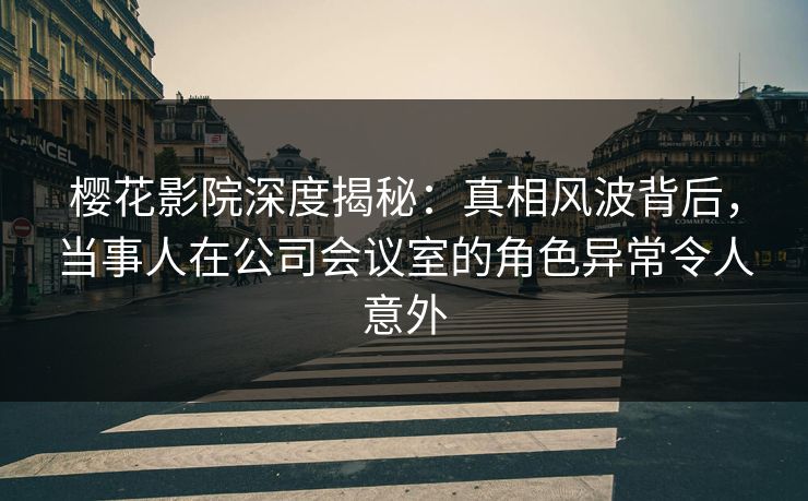 樱花影院深度揭秘：真相风波背后，当事人在公司会议室的角色异常令人意外