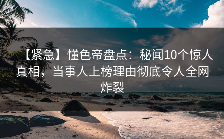 【紧急】懂色帝盘点：秘闻10个惊人真相，当事人上榜理由彻底令人全网炸裂