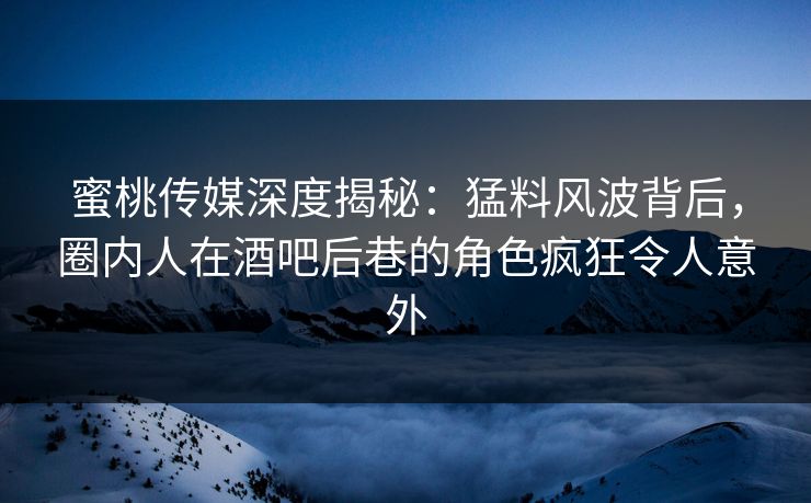 蜜桃传媒深度揭秘：猛料风波背后，圈内人在酒吧后巷的角色疯狂令人意外