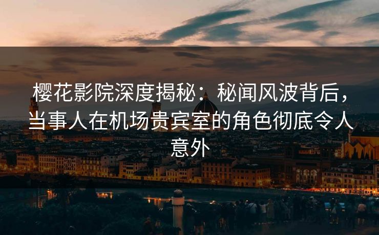 樱花影院深度揭秘：秘闻风波背后，当事人在机场贵宾室的角色彻底令人意外