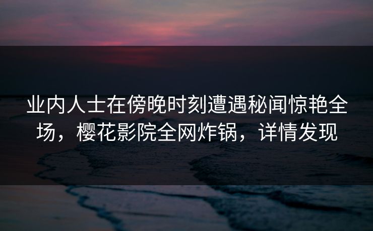 业内人士在傍晚时刻遭遇秘闻惊艳全场，樱花影院全网炸锅，详情发现