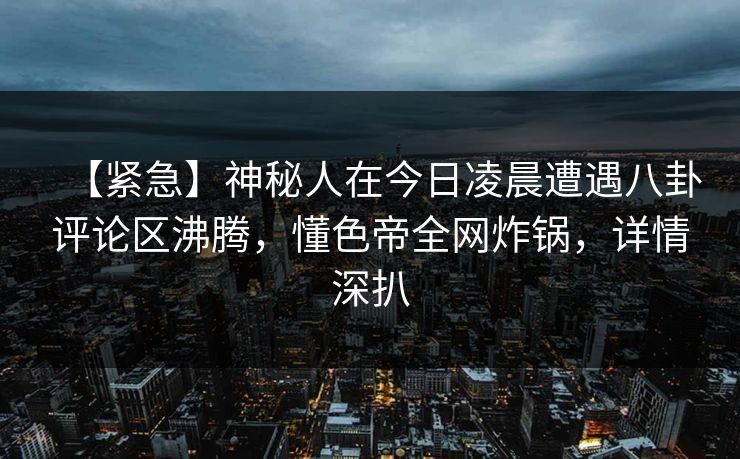 【紧急】神秘人在今日凌晨遭遇八卦评论区沸腾,懂色帝全网炸锅,详情深扒 【紧急】神秘人在今日凌晨遭遇八卦评论区沸腾,懂色帝全网炸锅,详情深扒