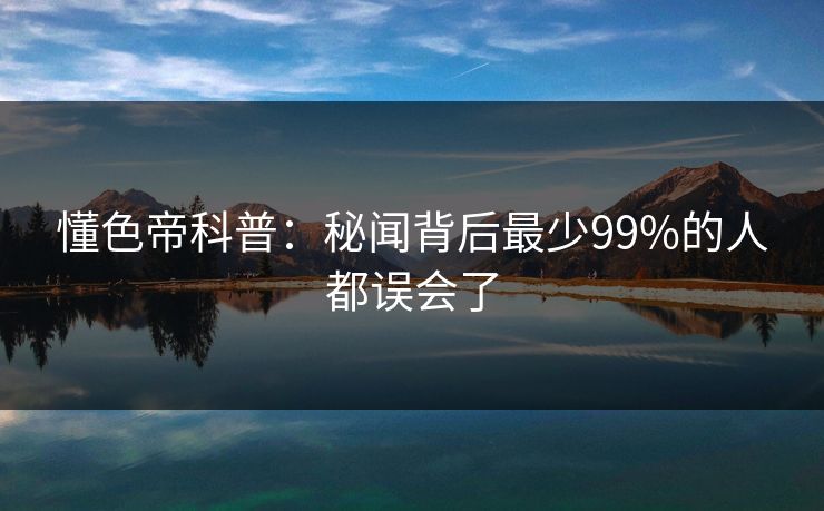 懂色帝科普：秘闻背后最少99%的人都误会了