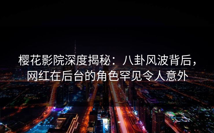 樱花影院深度揭秘：八卦风波背后，网红在后台的角色罕见令人意外