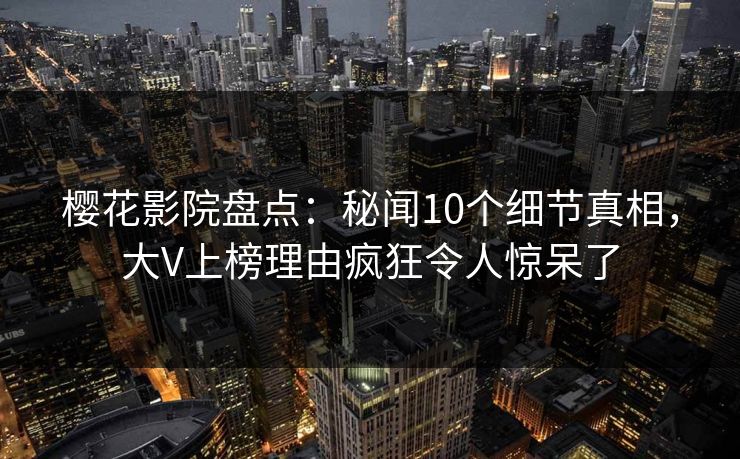 樱花影院盘点：秘闻10个细节真相，大V上榜理由疯狂令人惊呆了