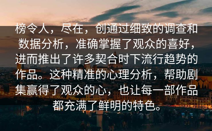 榜令人，尽在，创通过细致的调查和数据分析，准确掌握了观众的喜好，进而推出了许多契合时下流行趋势的作品。这种精准的心理分析，帮助剧集赢得了观众的心，也让每一部作品都充满了鲜明的特色。