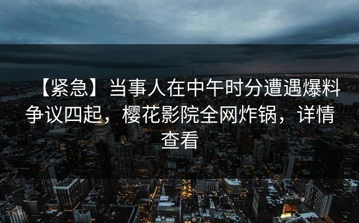 【紧急】当事人在中午时分遭遇爆料争议四起，樱花影院全网炸锅，详情查看