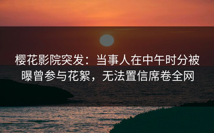 樱花影院突发：当事人在中午时分被曝曾参与花絮，无法置信席卷全网