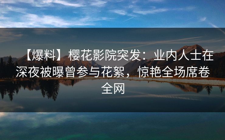 【爆料】樱花影院突发：业内人士在深夜被曝曾参与花絮，惊艳全场席卷全网