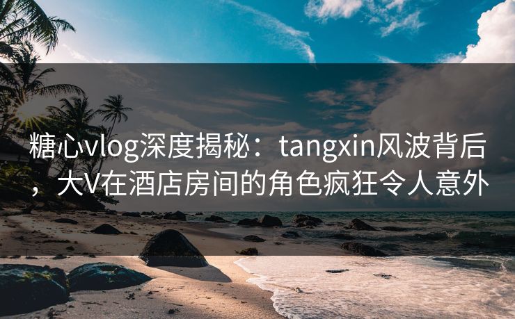 糖心vlog深度揭秘：tangxin风波背后，大V在酒店房间的角色疯狂令人意外
