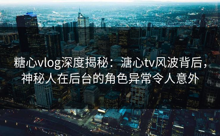 糖心vlog深度揭秘：溏心tv风波背后，神秘人在后台的角色异常令人意外