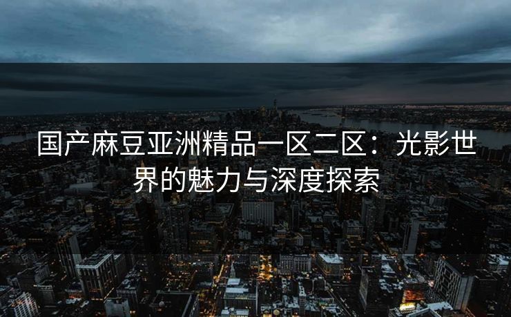 国产麻豆亚洲精品一区二区：光影世界的魅力与深度探索