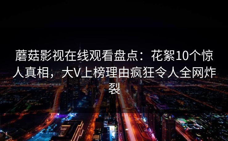 蘑菇影视在线观看盘点:花絮10个惊人真相,大V上榜理由疯狂令人全网炸裂 蘑菇影视在线观看盘点:花絮10个惊人真相,大V上榜理由疯狂令人全网炸裂