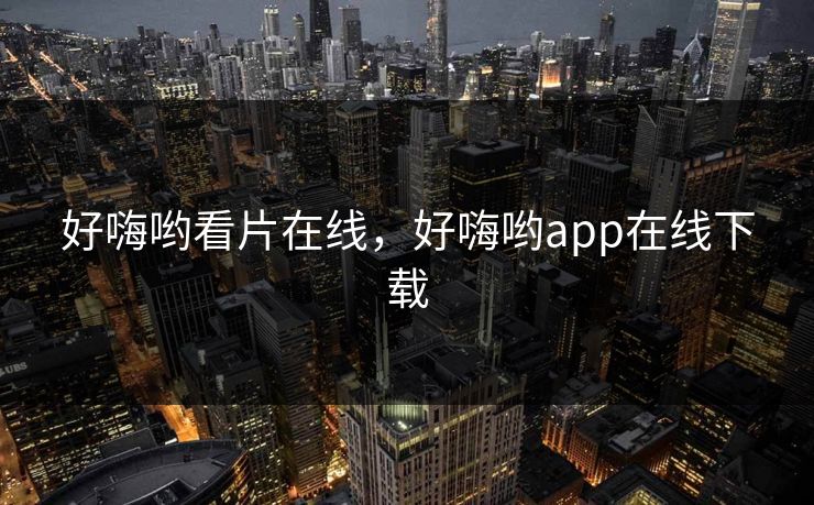 好嗨哟看片在线，好嗨哟app在线下载