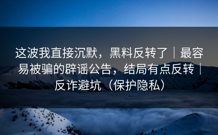 这波我直接沉默，黑料反转了｜最容易被骗的辟谣公告，结局有点反转｜反诈避坑（保护隐私）