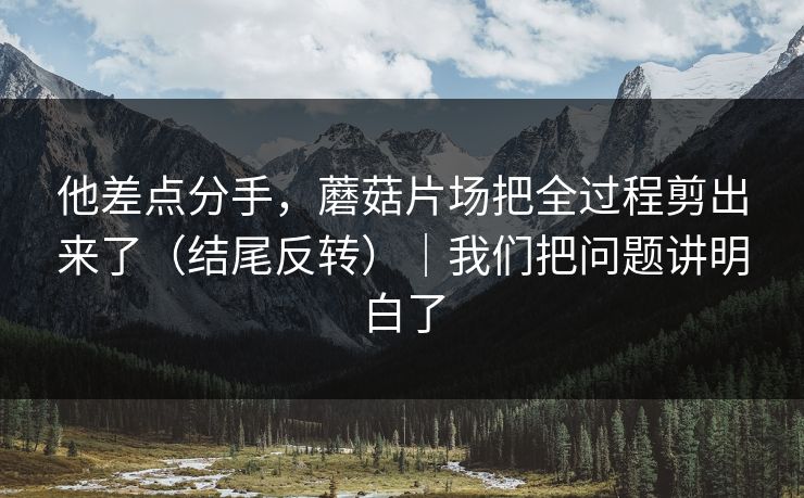 他差点分手，蘑菇片场把全过程剪出来了（结尾反转）｜我们把问题讲明白了