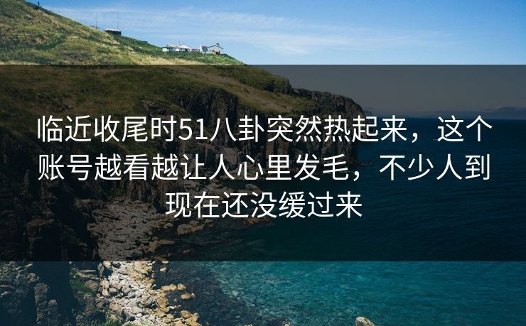 临近收尾时51八卦突然热起来，这个账号越看越让人心里发毛，不少人到现在还没缓过来