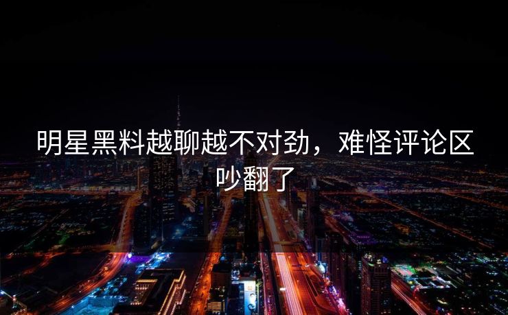 明星黑料越聊越不对劲，难怪评论区吵翻了